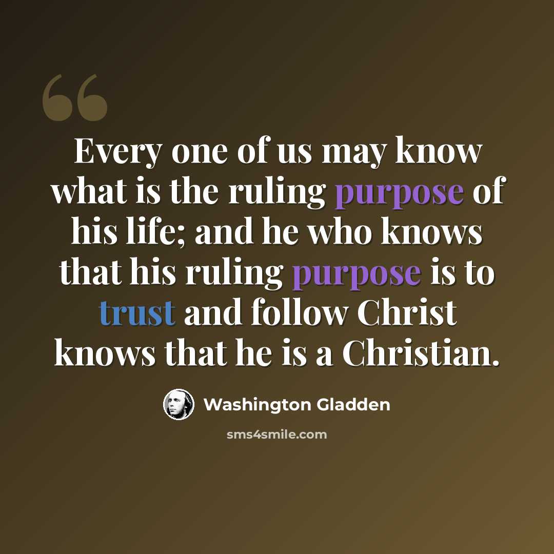 “Every one of us may know what is the ruling purpose of his life; and he who knows that his ruling purpose is to trust and follow Christ knows that he is a Christian.” quote by Washington Gladden