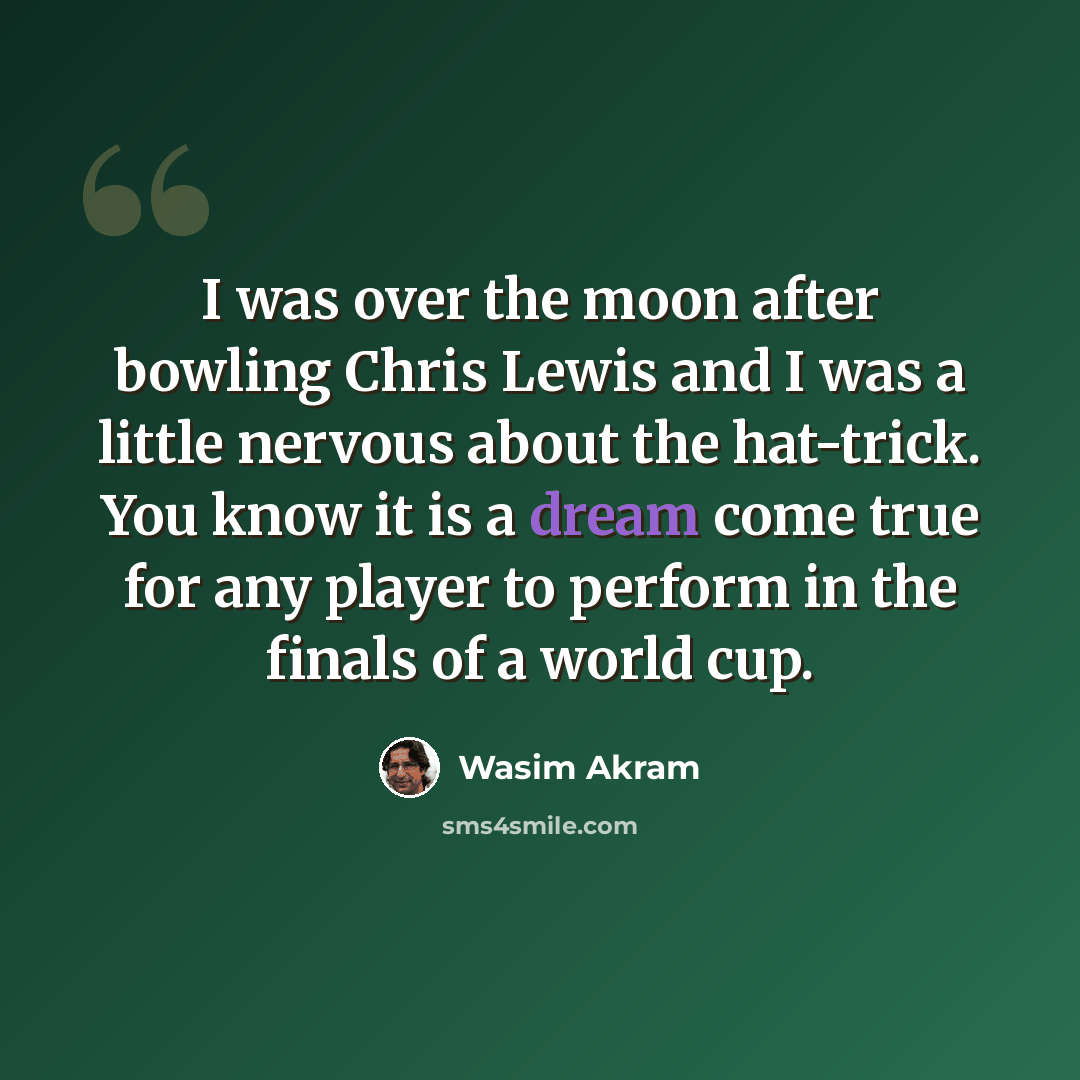 “I was over the moon after bowling Chris Lewis and I was a little nervous about the hat-trick. You know it is a dream come true for any player to perform in the finals of a world cup.” quote by Wasim Akram