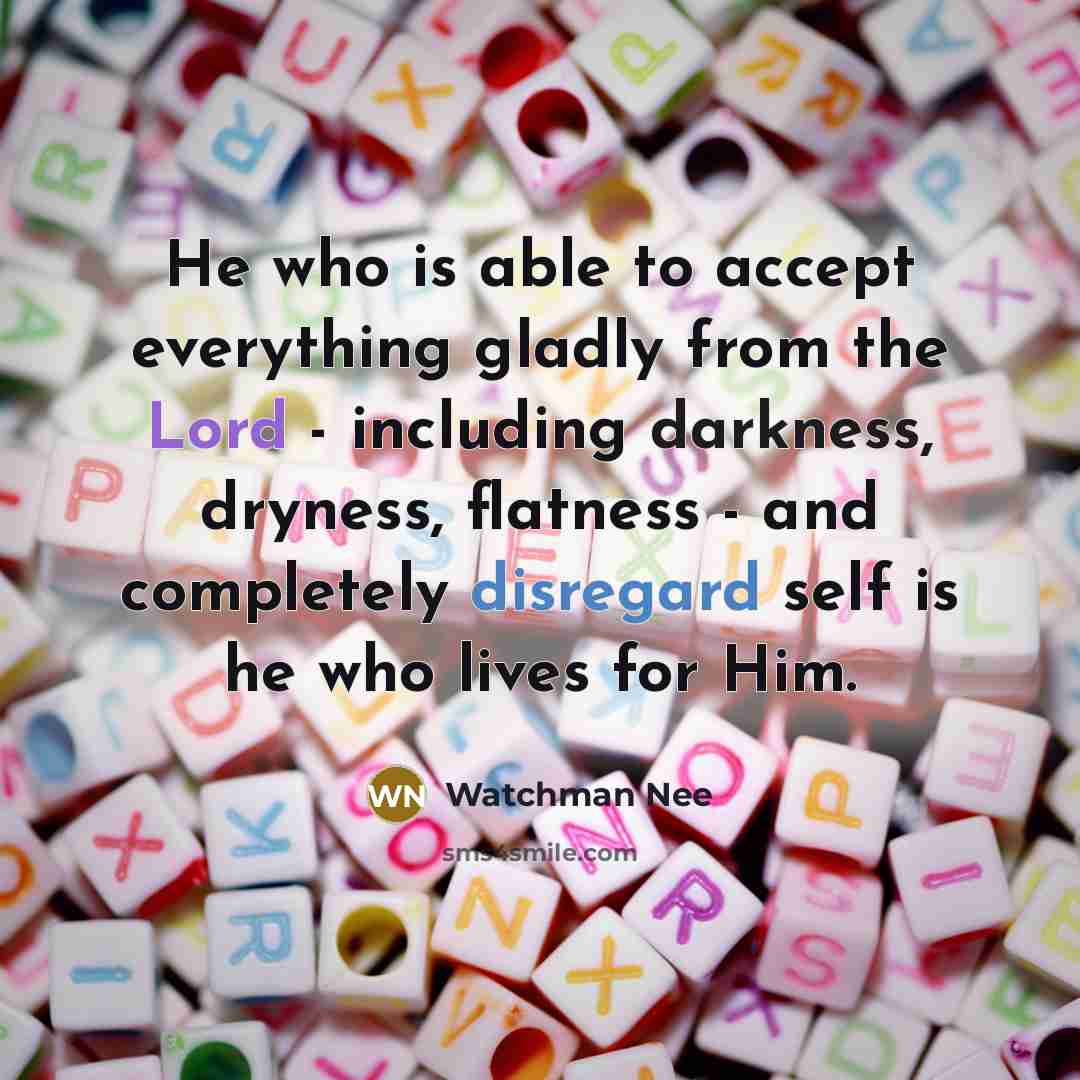 “He who is able to accept everything gladly from the Lord - including darkness, dryness, flatness - and completely disregard self is he who lives for Him.” quote by Watchman Nee