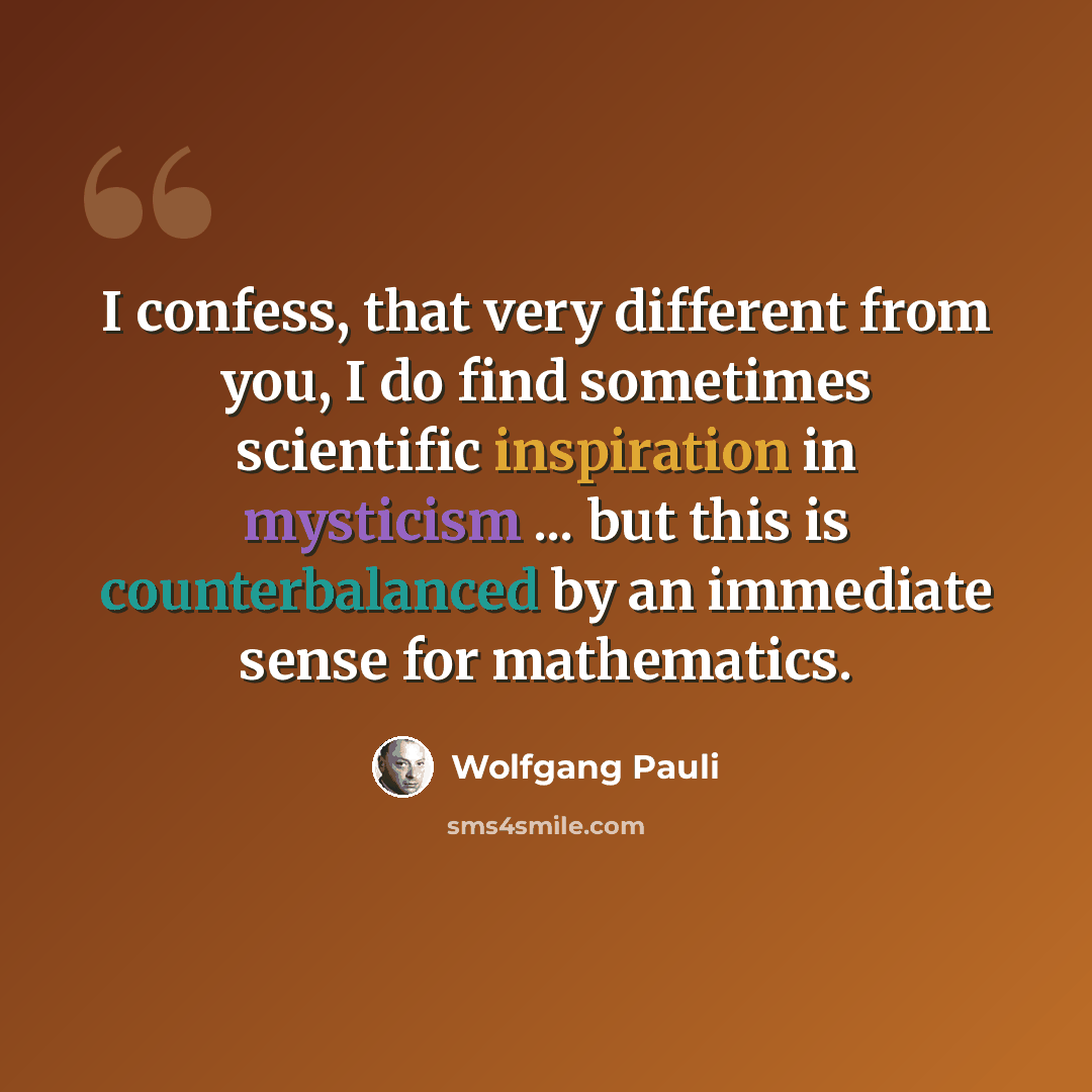 “I confess, that very different from you, I do find sometimes scientific inspiration in mysticism ... but this is counterbalanced by an immediate sense for mathematics.” quote by Wolfgang Pauli