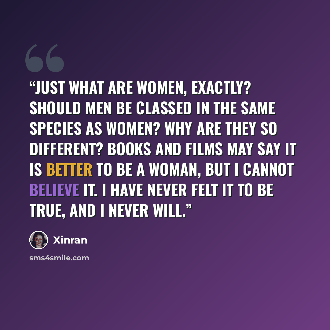“Just what are women, exactly? Should men be classed in the same species as women? Why are they so different? Books and films may say it is better to be a woman, but I cannot believe it. I have never felt it to be true, and I never will.” quote by Xinran