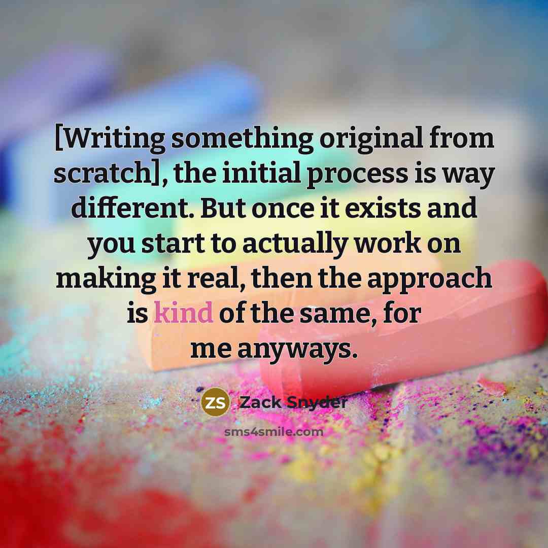 “[Writing something original from scratch], the initial process is way different. But once it exists and you start to actually work on making it real, then the approach is kind of the same, for me anyways.” quote by Zack Snyder