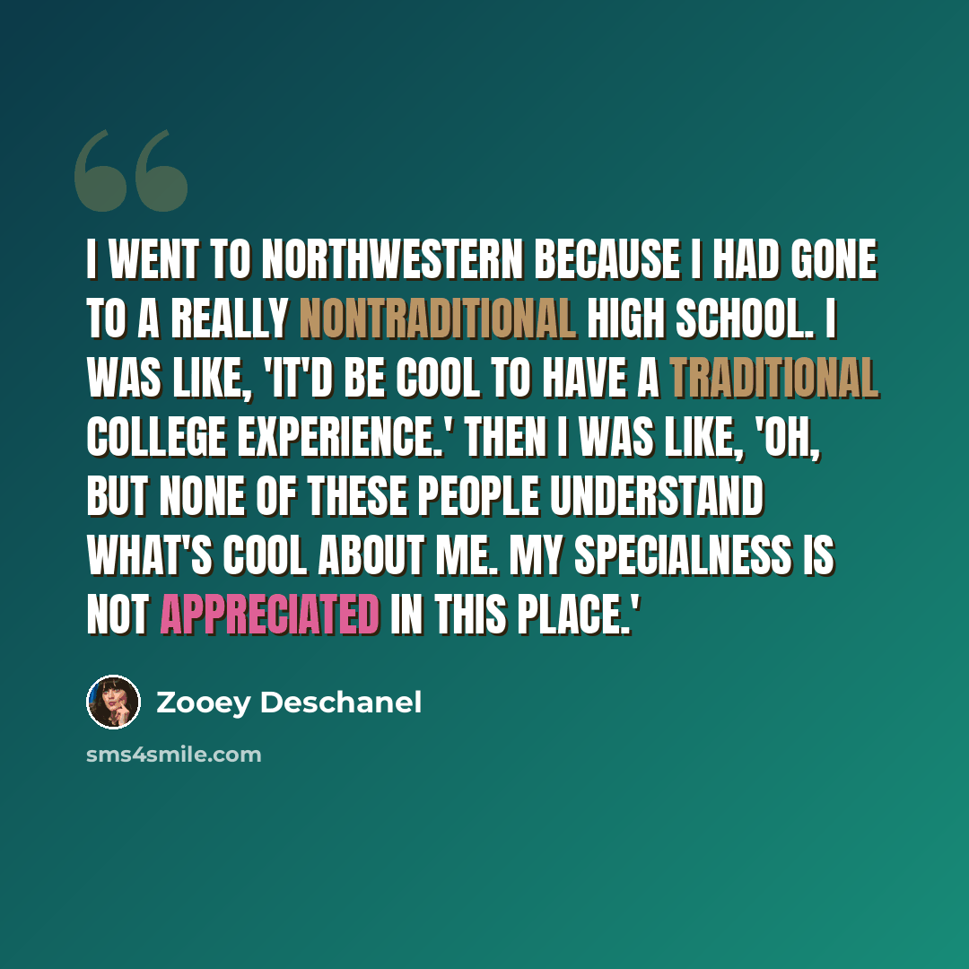 “I went to Northwestern because I had gone to a really nontraditional high school. I was like, 'It'd be cool to have a traditional college experience.' Then I was like, 'Oh, but none of these people understand what's cool about me. My specialness is not appreciated in this place.'” quote by Zooey Deschanel