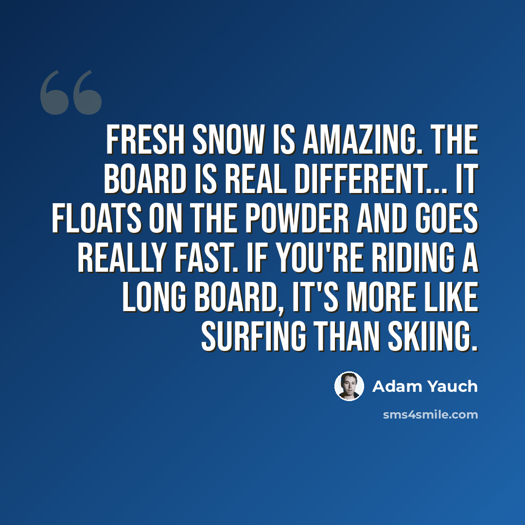 “Fresh snow is amazing. The board is real different... it floats on the powder and goes really fast. If you're riding a long board, it's more like surfing than skiing.” quote by Adam Yauch