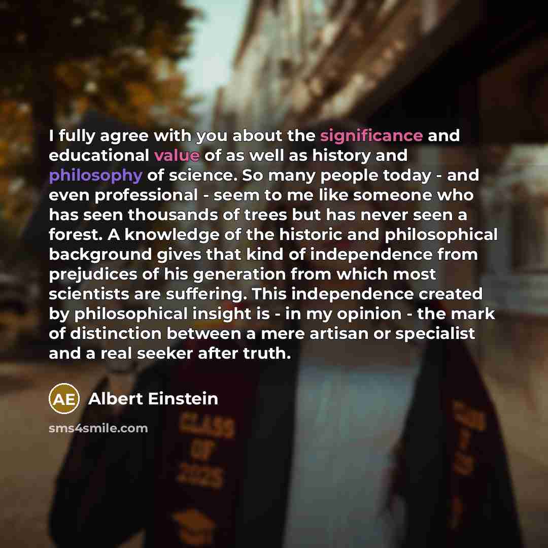 “I fully agree with you about the significance and educational value of as well as history and philosophy of science. So many people today - and even professional - seem to me like someone who has seen thousands of trees but has never seen a forest. A knowledge of the historic and philosophical…” quote by Albert Einstein