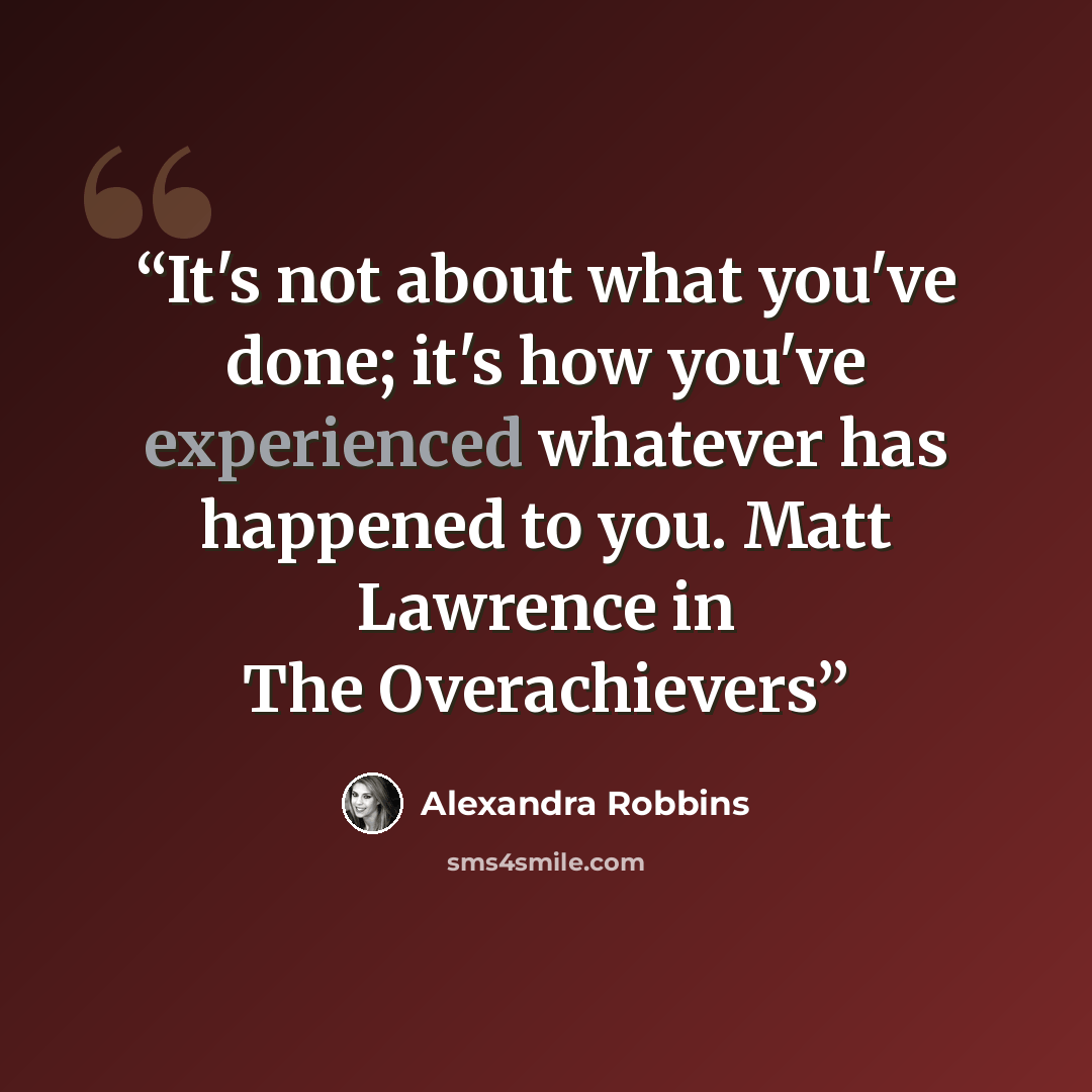 “It's not about what you've done; it's how you've experienced whatever has happened to you. Matt Lawrence in The Overachievers” quote by Alexandra Robbins