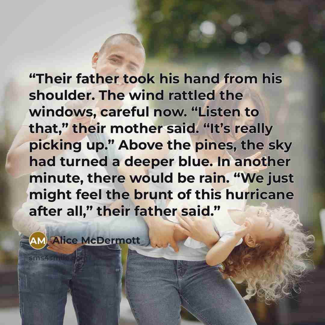 “Their father took his hand from his shoulder. The wind rattled the windows, careful now. “Listen to that,” their mother said. “It’s really picking up.” Above the pines, the sky had turned a deeper blue. In another minute, there would be rain. “We just might feel the brunt of this hurricane after…” quote by Alice McDermott
