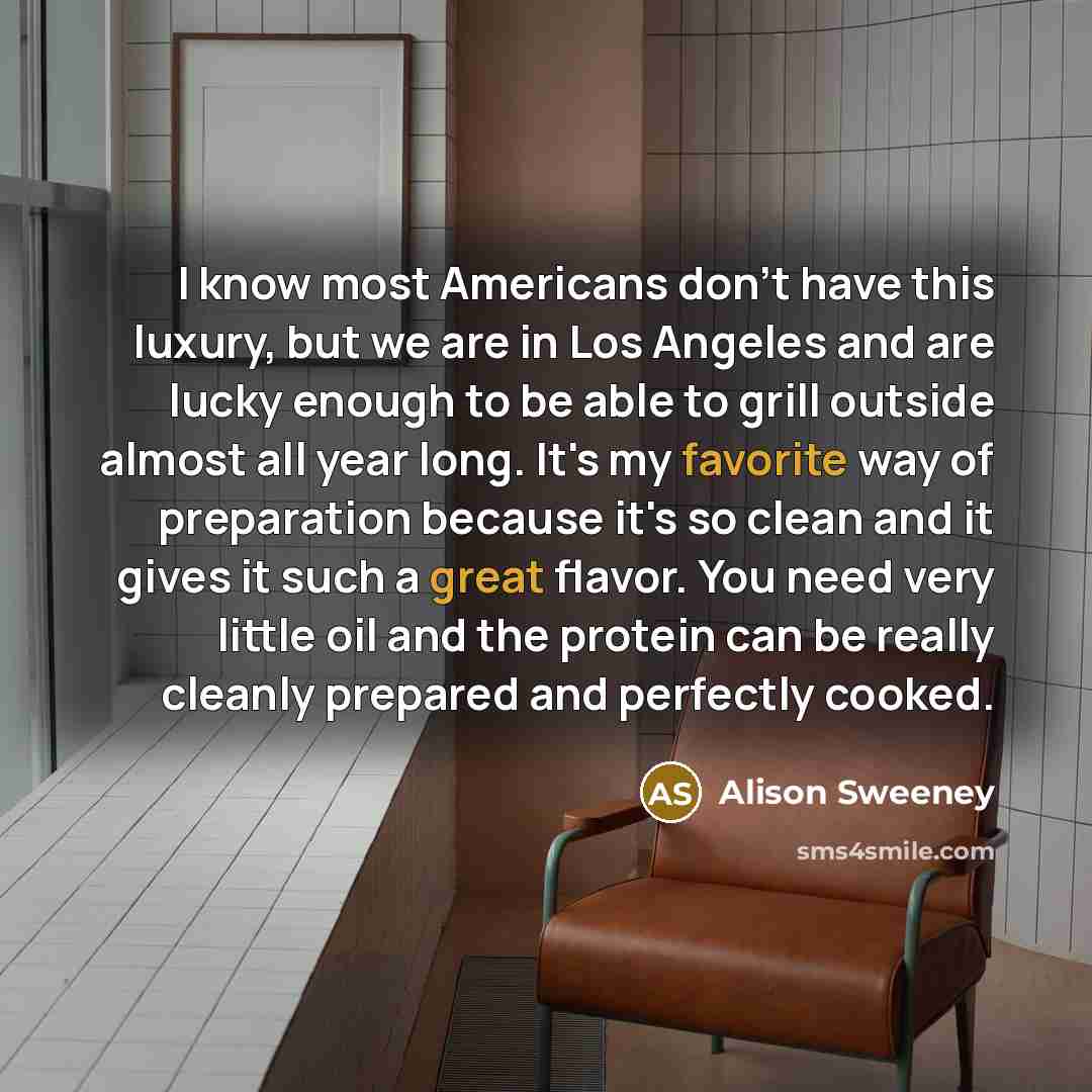 “I know most Americans don't have this luxury, but we are in Los Angeles and are lucky enough to be able to grill outside almost all year long. It's my favorite way of preparation because it's so clean and it gives it such a great flavor. You need very little oil and the protein can be really…” quote by Alison Sweeney
