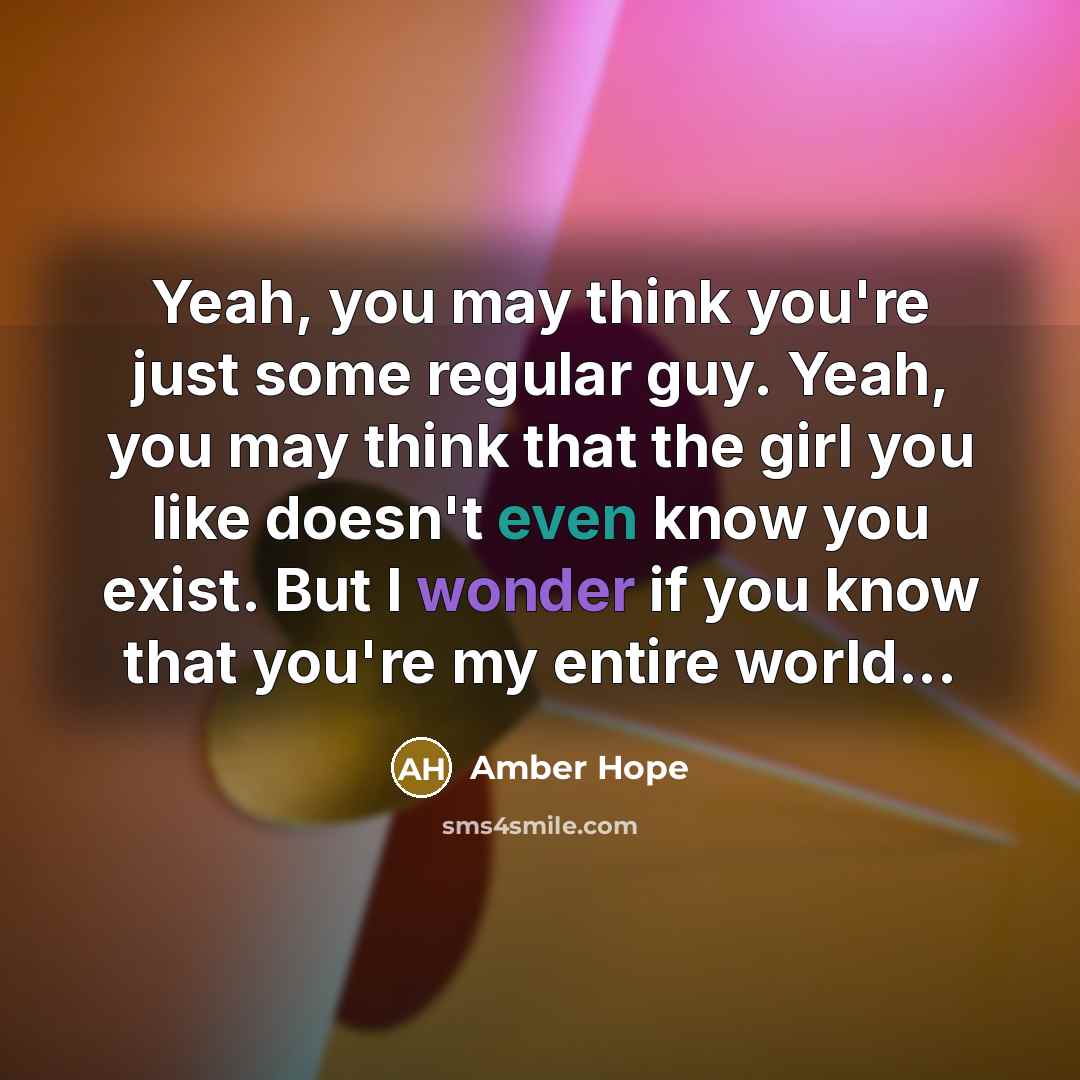 “Yeah, you may think you're just some regular guy. Yeah, you may think that the girl you like doesn't even know you exist. But I wonder if you know that you're my entire world...” quote by Amber Hope