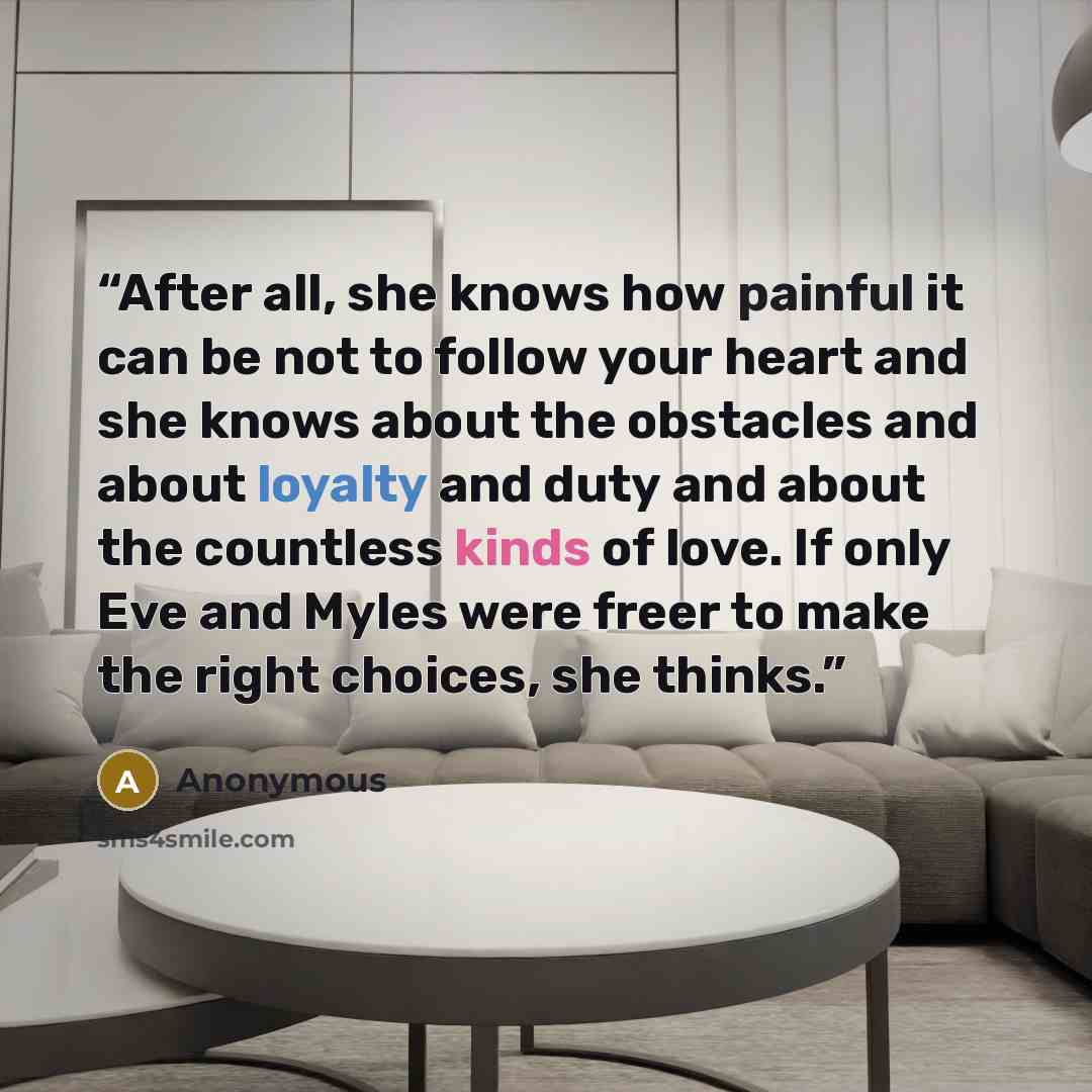 “After all, she knows how painful it can be not to follow your heart and she knows about the obstacles and about loyalty and duty and about the countless kinds of love. If only Eve and Myles were freer to make the right choices, she thinks.” quote by Anonymous