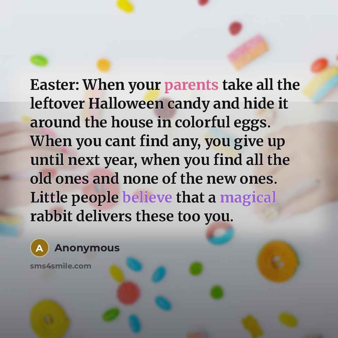 “Easter: When your parents take all the leftover Halloween candy and hide it around the house in colorful eggs. When you cant find any, you give up until next year, when you find all the old ones and none of the new ones. Little people believe that a magical rabbit delivers these too you.” quote by Anonymous