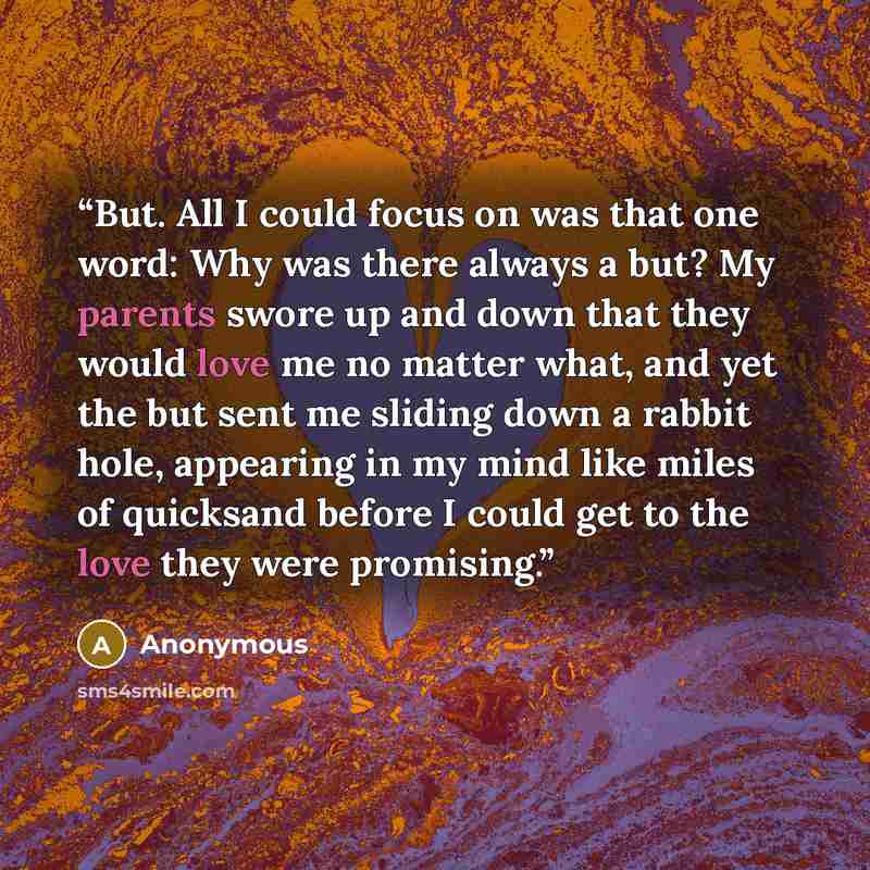 “But. All I could focus on was that one word: Why was there always a but? My parents swore up and down that they would love me no matter what, and yet the but sent me sliding down a rabbit hole, appearing in my mind like miles of quicksand before I could get to the love they were promising.” quote by Anonymous