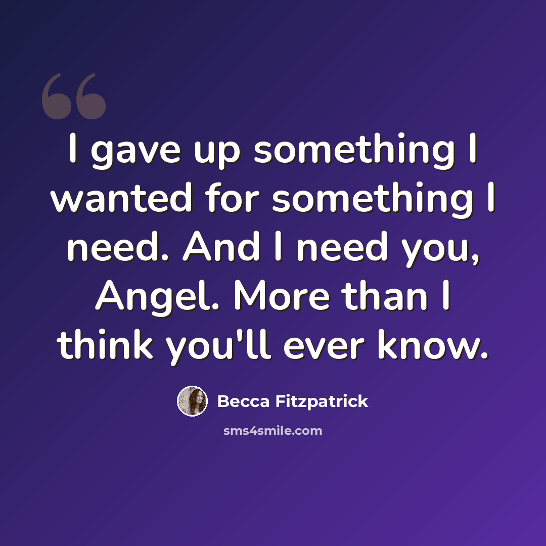 “I gave up something I wanted for something I need. And I need you, Angel. More than I think you'll ever know.” quote by Becca Fitzpatrick