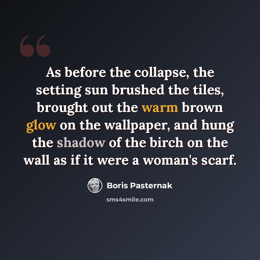 “As before the collapse, the setting sun brushed the tiles, brought out the warm brown glow on the wallpaper, and hung the shadow of the birch on the wall as if it were a woman's scarf.” quote by Boris Pasternak