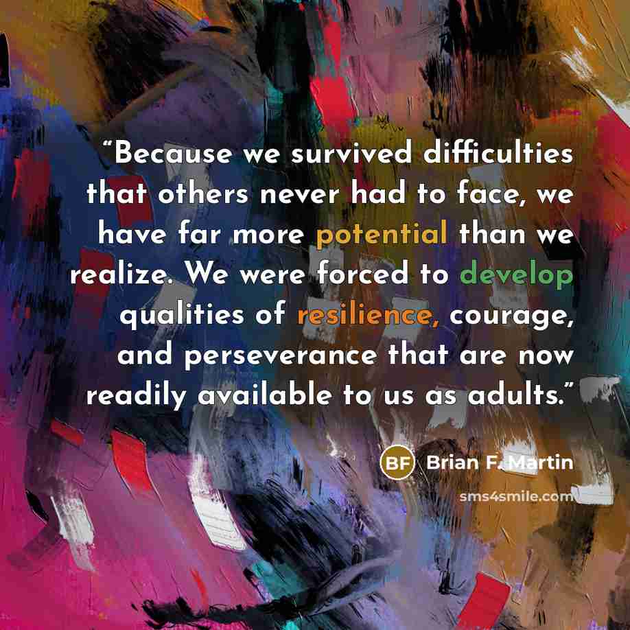 “Because we survived difficulties that others never had to face, we have far more potential than we realize. We were forced to develop qualities of resilience, courage, and perseverance that are now readily available to us as adults.” quote by Brian F. Martin