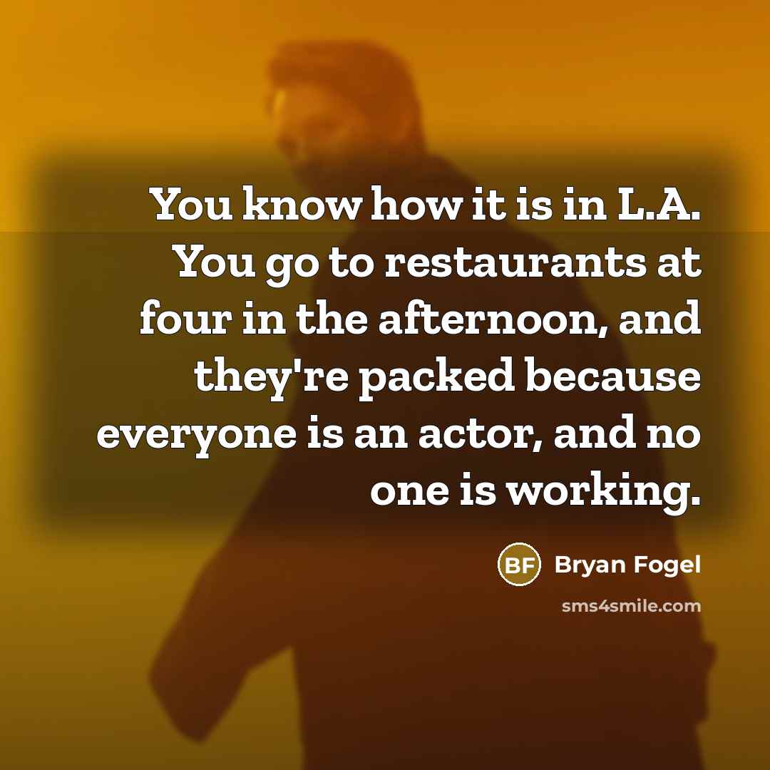 “You know how it is in L.A. You go to restaurants at four in the afternoon, and they're packed because everyone is an actor, and no one is working.” quote by Bryan Fogel
