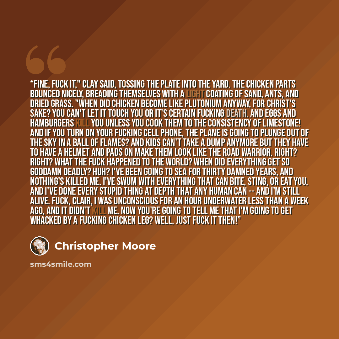 “Fine, fuck it," Clay said, tossing the plate into the yard. The chicken parts bounced nicely, breading themselves with a light coating of sand, ants, and dried grass. "When did chicken become like plutonium anyway, for Christ's sake? You can't let it touch you or it's certain fucking death. And…” quote by Christopher Moore