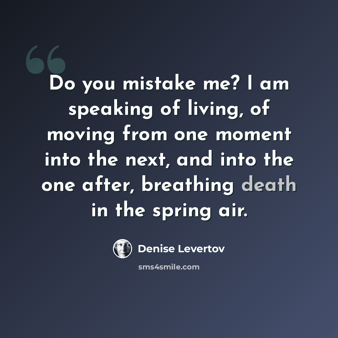 “Do you mistake me? I am speaking of living, of moving from one moment into the next, and into the one after, breathing death in the spring air.” quote by Denise Levertov