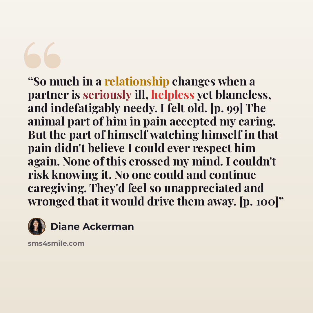 “So much in a relationship changes when a partner is seriously ill, helpless yet blameless, and indefatigably needy. I felt old. [p. 99] The animal part of him in pain accepted my caring. But the part of himself watching himself in that pain didn't believe I could ever respect him again. None of…” quote by Diane Ackerman