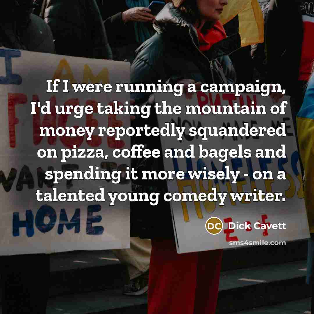 “If I were running a campaign, I'd urge taking the mountain of money reportedly squandered on pizza, coffee and bagels and spending it more wisely - on a talented young comedy writer.” quote by Dick Cavett