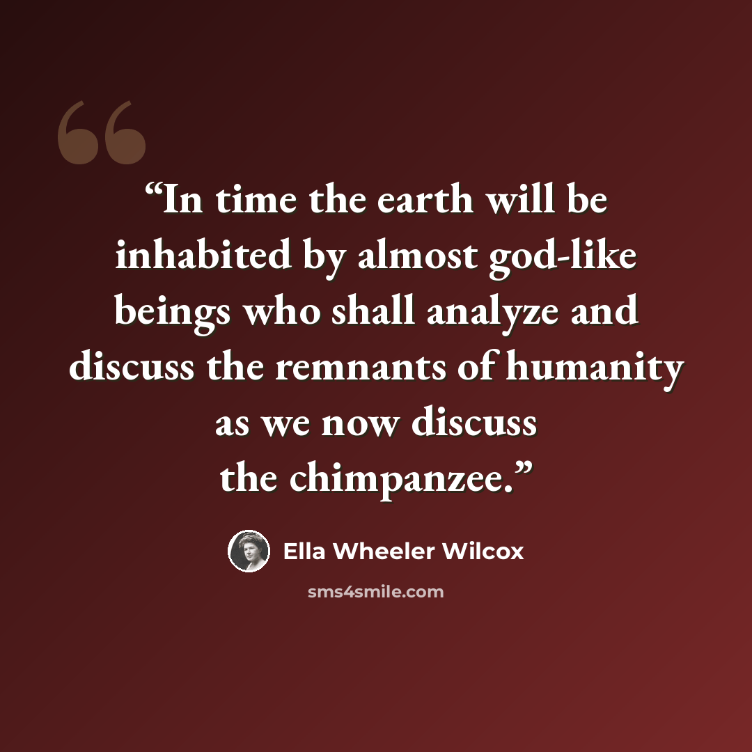 “In time the earth will be inhabited by almost god-like beings who shall analyze and discuss the remnants of humanity as we now discuss the chimpanzee.” quote by Ella Wheeler Wilcox