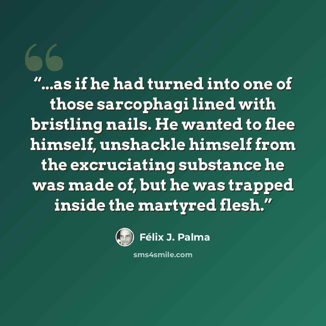 “...as if he had turned into one of those sarcophagi lined with bristling nails. He wanted to flee himself, unshackle himself from the excruciating substance he was made of, but he was trapped inside the martyred flesh.” quote by Félix J. Palma