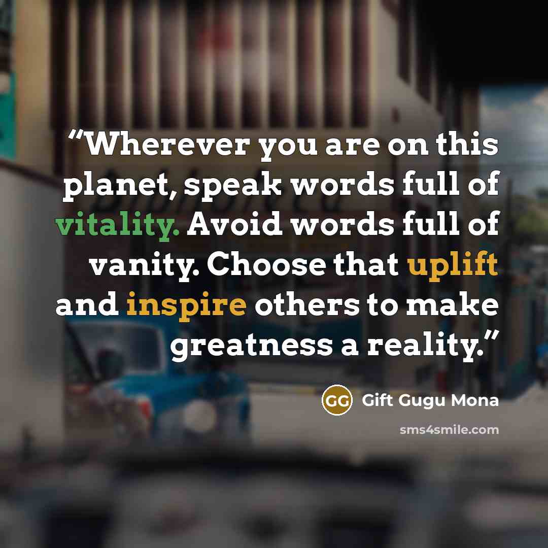 “Wherever you are on this planet, speak words full of vitality. Avoid words full of vanity. Choose that uplift and inspire others to make greatness a reality.” quote by Gift Gugu Mona
