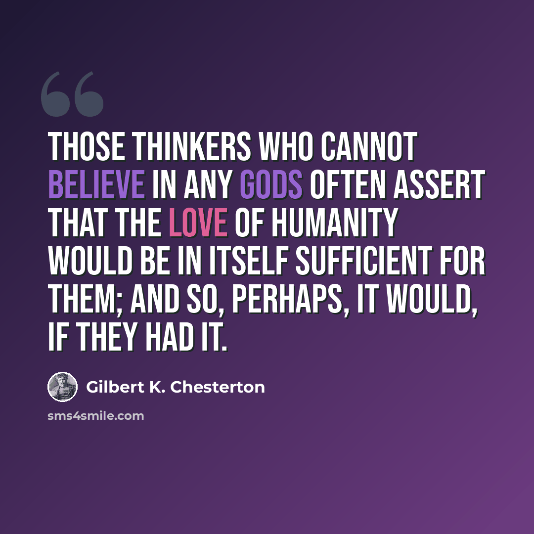 “Those thinkers who cannot believe in any gods often assert that the love of humanity would be in itself sufficient for them; and so, perhaps, it would, if they had it.” quote by Gilbert K. Chesterton