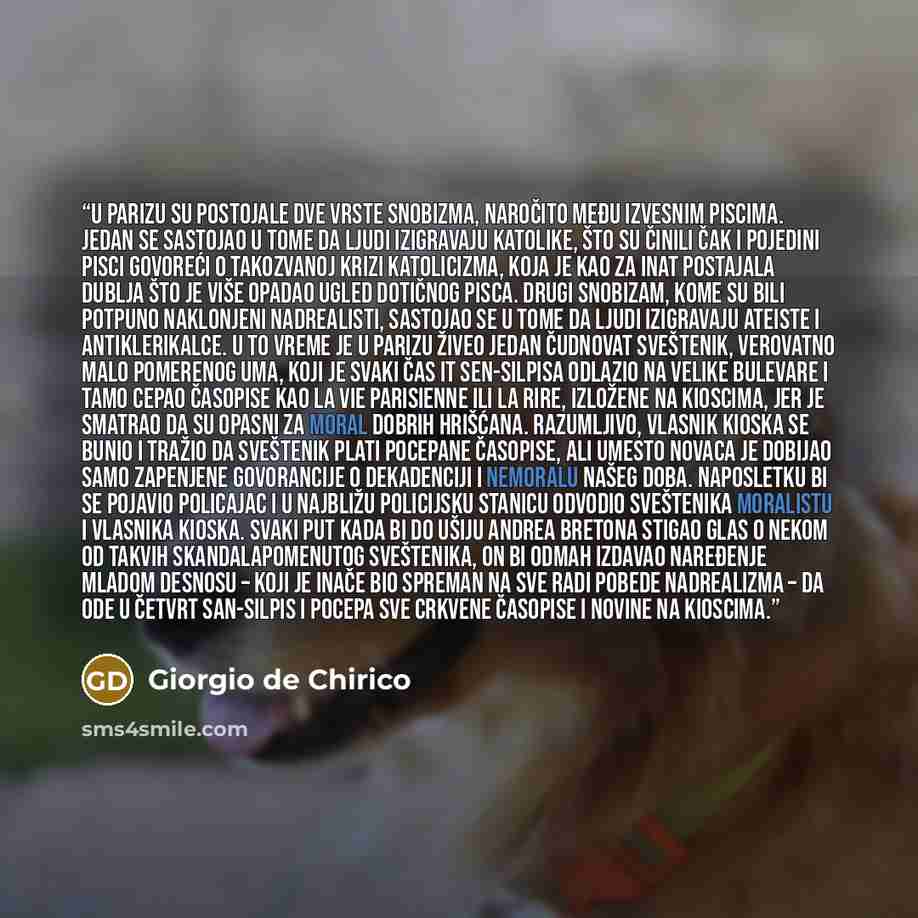 “U Parizu su postojale dve vrste snobizma, naročito među izvesnim piscima. Jedan se sastojao u tome da ljudi izigravaju katolike, što su činili čak i pojedini pisci govoreći o takozvanoj krizi katolicizma, koja je kao za inat postajala dublja što je više opadao ugled dotičnog pisca. Drugi snobizam…” quote by Giorgio de Chirico