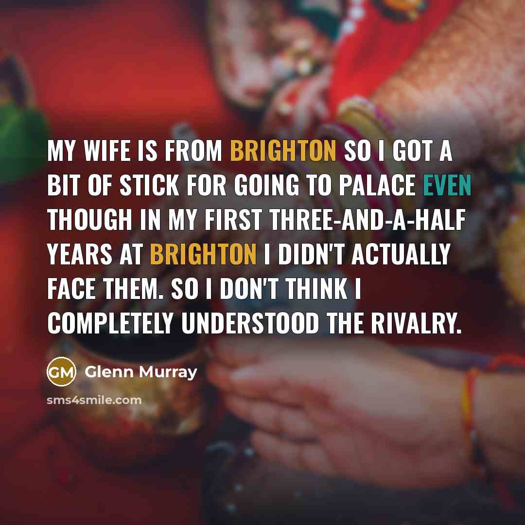 “My wife is from Brighton so I got a bit of stick for going to Palace even though in my first three-and-a-half years at Brighton I didn't actually face them. So I don't think I completely understood the rivalry.” quote by Glenn Murray