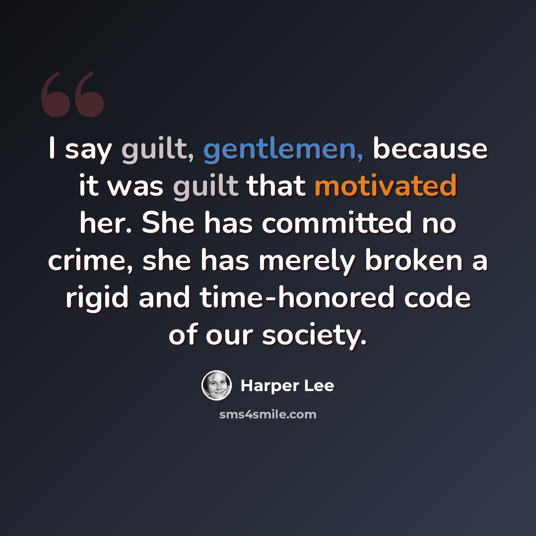 “I say guilt, gentlemen, because it was guilt that motivated her. She has committed no crime, she has merely broken a rigid and time-honored code of our society.” quote by Harper Lee