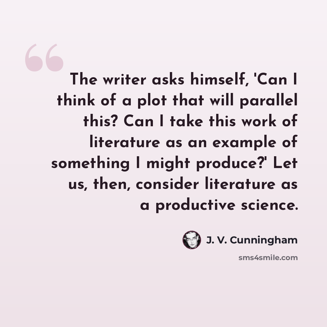 “The writer asks himself, 'Can I think of a plot that will parallel this? Can I take this work of literature as an example of something I might produce?' Let us, then, consider literature as a productive science.” quote by J. V. Cunningham
