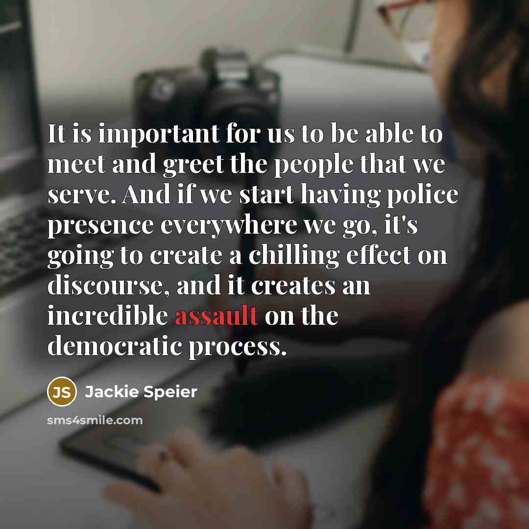 “It is important for us to be able to meet and greet the people that we serve. And if we start having police presence everywhere we go, it's going to create a chilling effect on discourse, and it creates an incredible assault on the democratic process.” quote by Jackie Speier