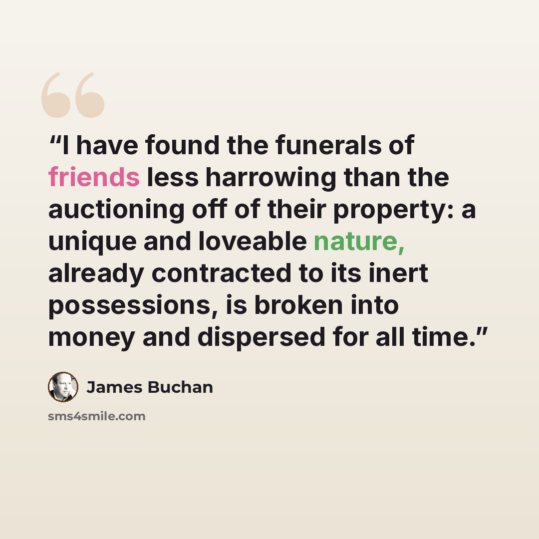 “I have found the funerals of friends less harrowing than the auctioning off of their property: a unique and loveable nature, already contracted to its inert possessions, is broken into money and dispersed for all time.” quote by James Buchan