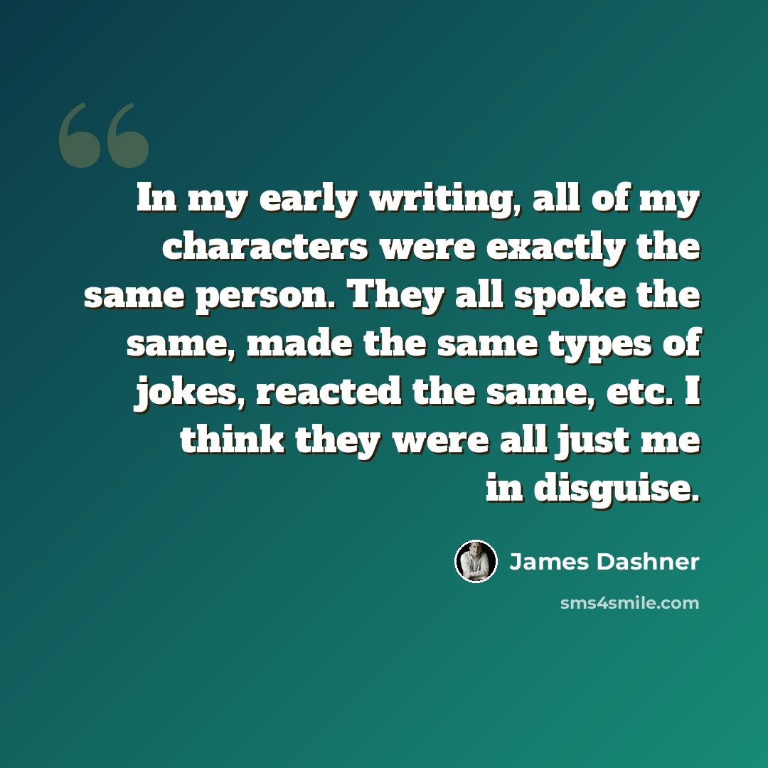 “In my early writing, all of my characters were exactly the same person. They all spoke the same, made the same types of jokes, reacted the same, etc. I think they were all just me in disguise.” quote by James Dashner