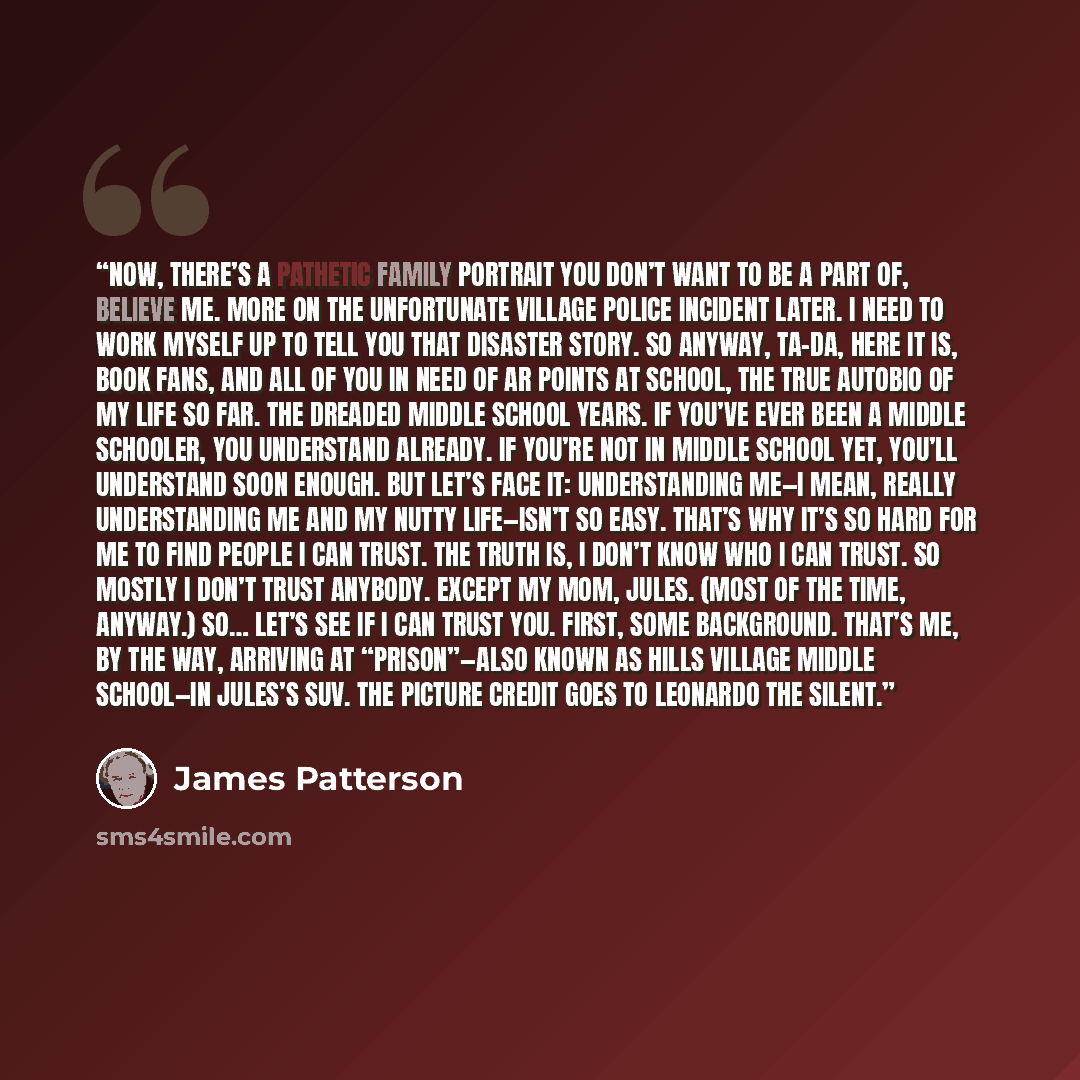 “Now, there’s a pathetic family portrait you don’t want to be a part of, believe me. More on the unfortunate Village Police incident later. I need to work myself up to tell you that disaster story. So anyway, ta-da, here it is, book fans, and all of you in need of AR points at school, the true…” quote by James Patterson