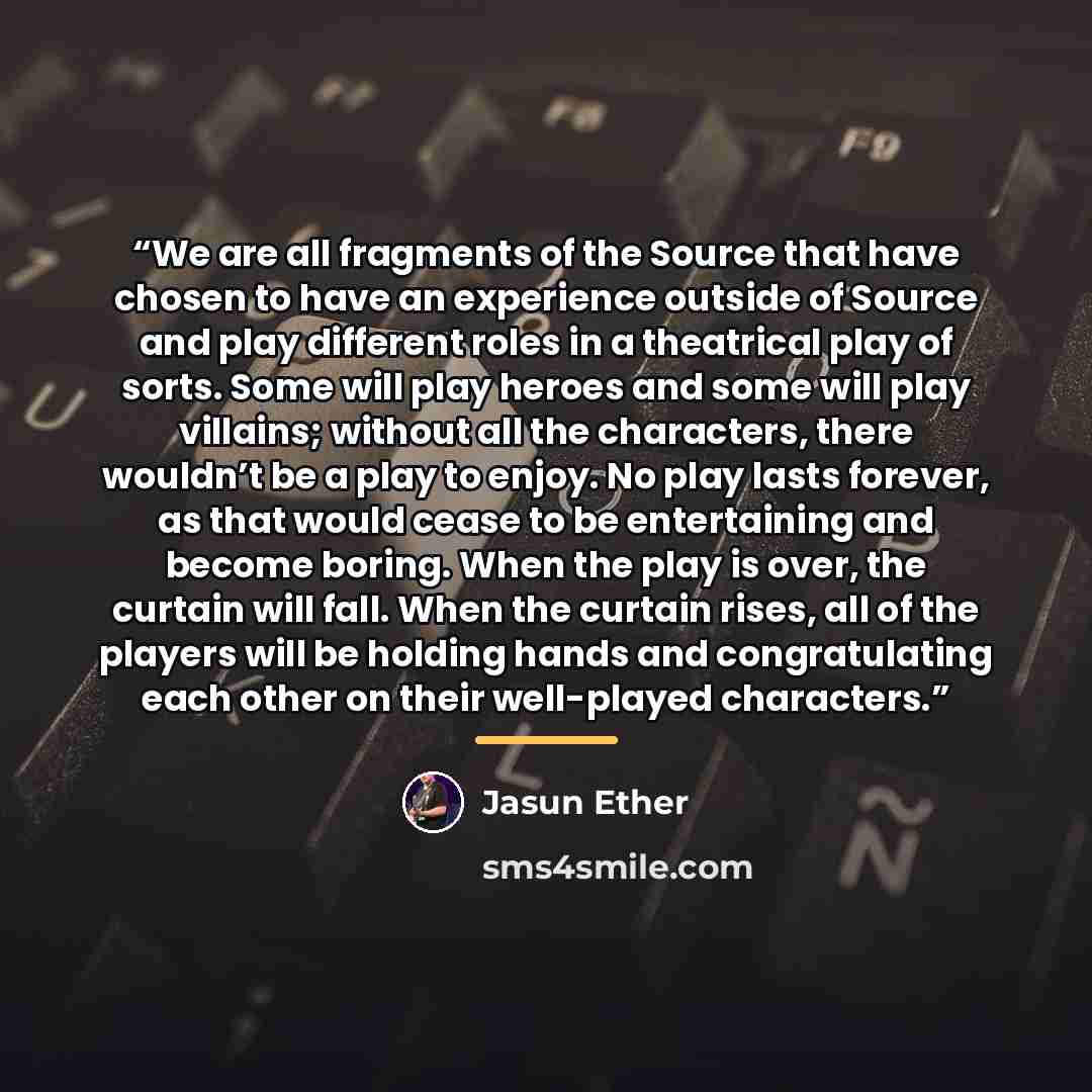 “We are all fragments of the Source that have chosen to have an experience outside of Source and play different roles in a theatrical play of sorts. Some will play heroes and some will play villains; without all the characters, there wouldn’t be a play to enjoy. No play lasts forever, as that would…” quote by Jasun Ether