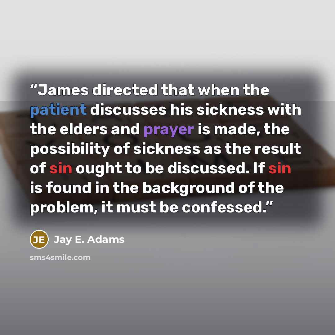 “James directed that when the patient discusses his sickness with the elders and prayer is made, the possibility of sickness as the result of sin ought to be discussed. If sin is found in the background of the problem, it must be confessed.” quote by Jay E. Adams