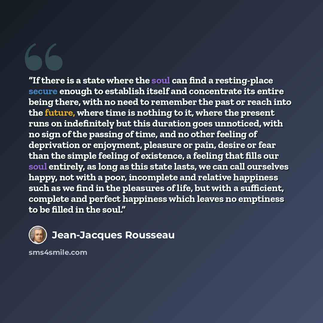 “If there is a state where the soul can find a resting-place secure enough to establish itself and concentrate its entire being there, with no need to remember the past or reach into the future, where time is nothing to it, where the present runs on indefinitely but this duration goes unnoticed…” quote by Jean-Jacques Rousseau