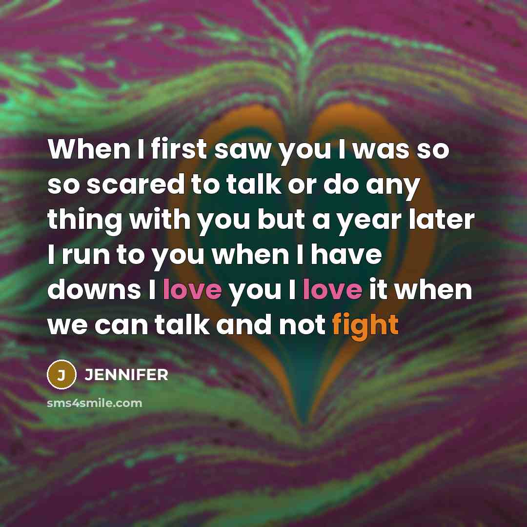 “When I first saw you I was so so scared to talk or do any thing with you but a year later I run to you when I have downs I love you I love it when we can talk and not fight” quote by Jennifer