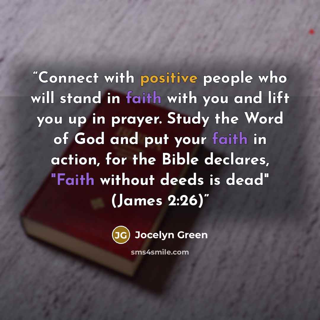 “Connect with positive people who will stand in faith with you and lift you up in prayer. Study the Word of God and put your faith in action, for the Bible declares, "Faith without deeds is dead" (James 2:26)” quote by Jocelyn Green