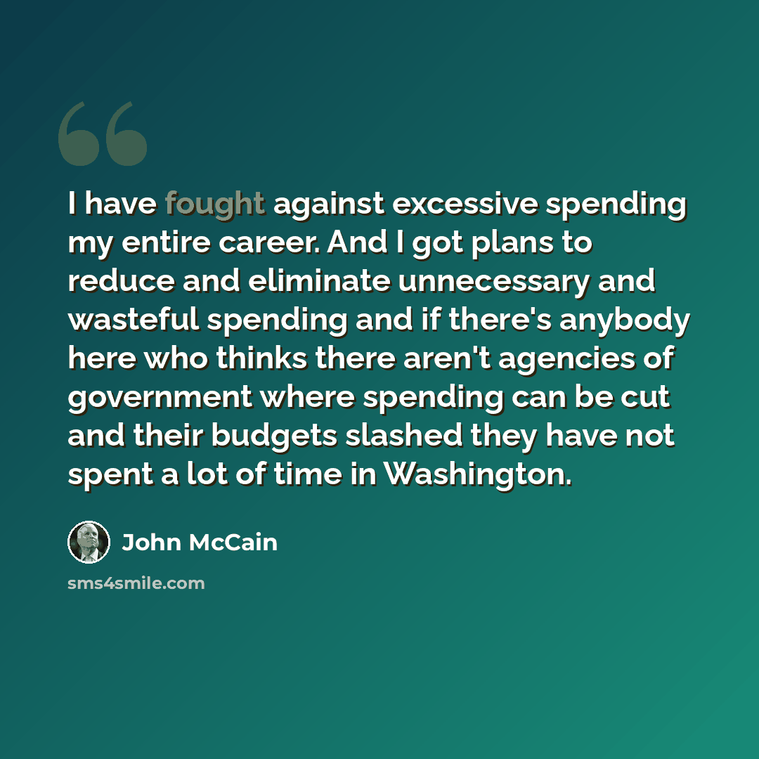 “I have fought against excessive spending my entire career. And I got plans to reduce and eliminate unnecessary and wasteful spending and if there's anybody here who thinks there aren't agencies of government where spending can be cut and their budgets slashed they have not spent a lot of time in…” quote by John McCain