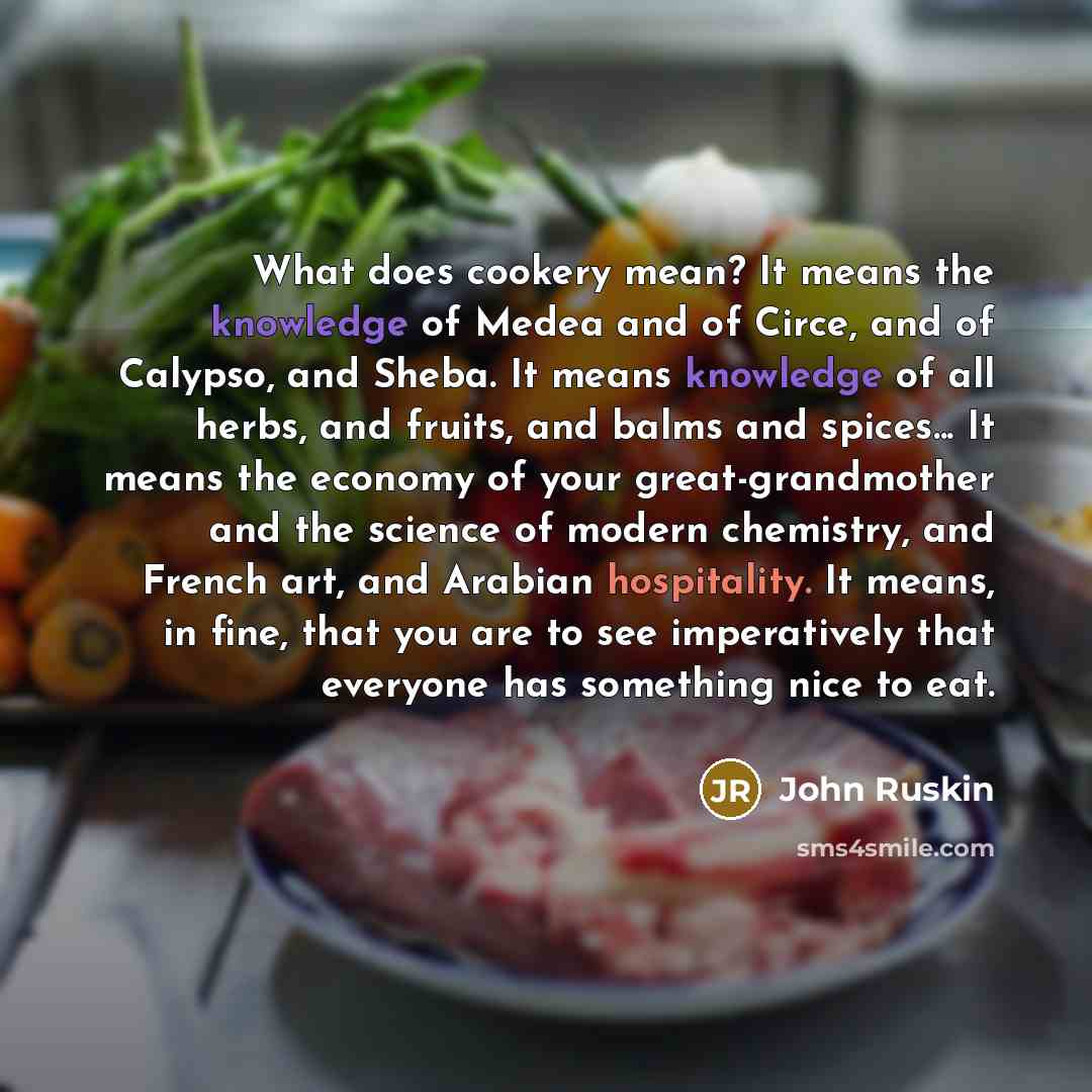 “What does cookery mean? It means the knowledge of Medea and of Circe, and of Calypso, and Sheba. It means knowledge of all herbs, and fruits, and balms and spices... It means the economy of your great-grandmother and the science of modern chemistry, and French art, and Arabian hospitality. It…” quote by John Ruskin