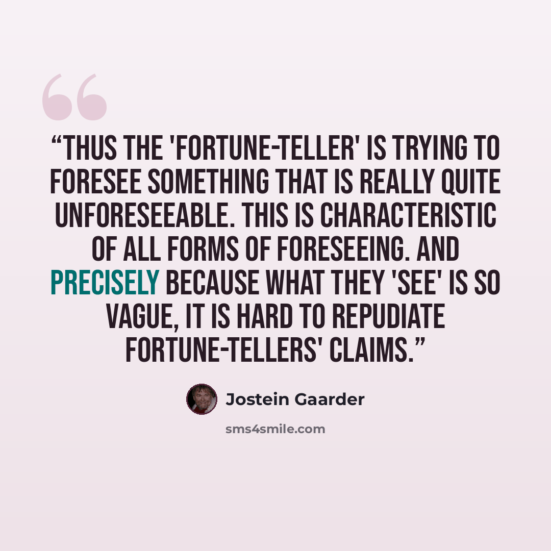 “Thus the 'fortune-teller' is trying to foresee something that is really quite unforeseeable. This is characteristic of all forms of foreseeing. And precisely because what they 'see' is so vague, it is hard to repudiate fortune-tellers' claims.” quote by Jostein Gaarder