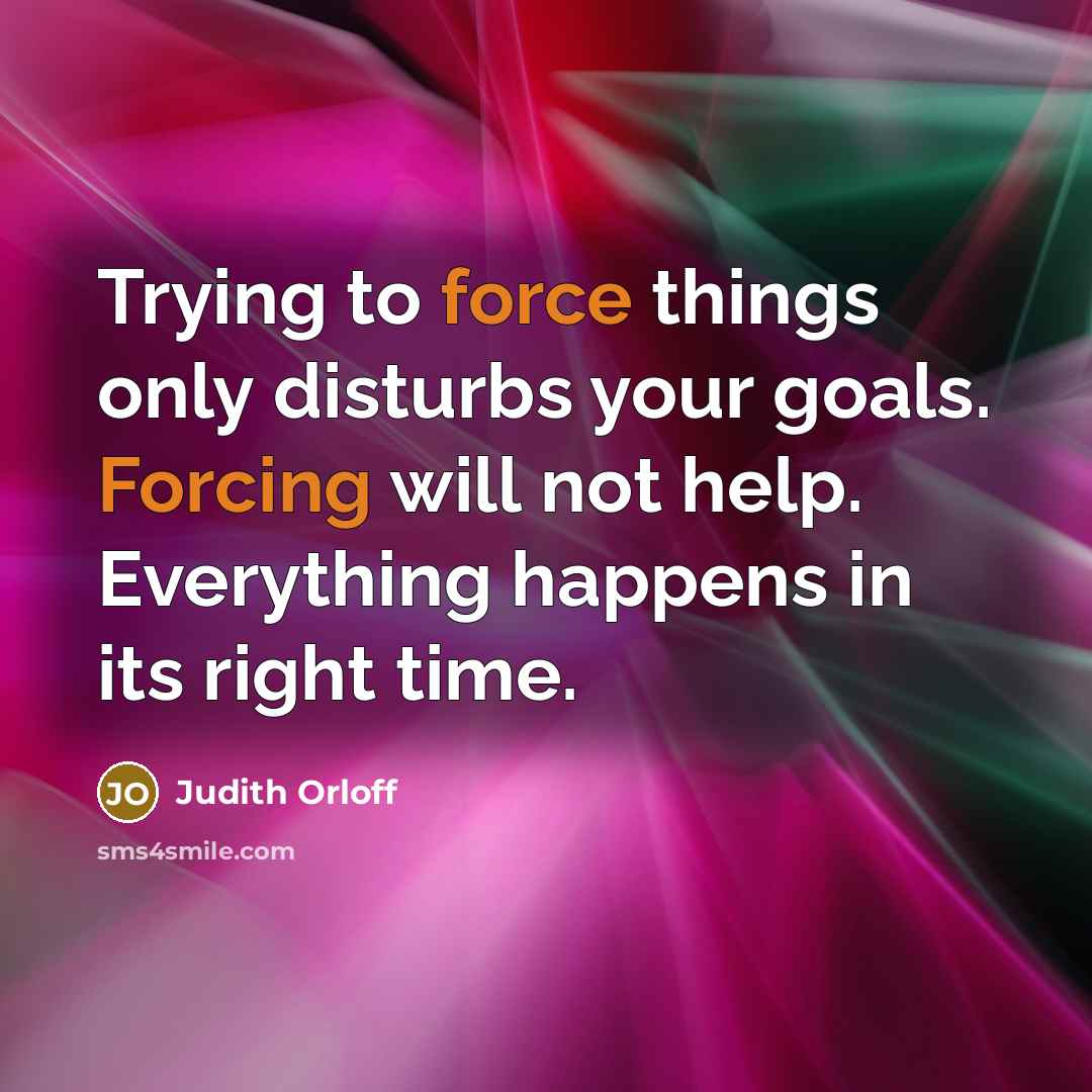 “Trying to force things only disturbs your goals. Forcing will not help. Everything happens in its right time.” quote by Judith Orloff
