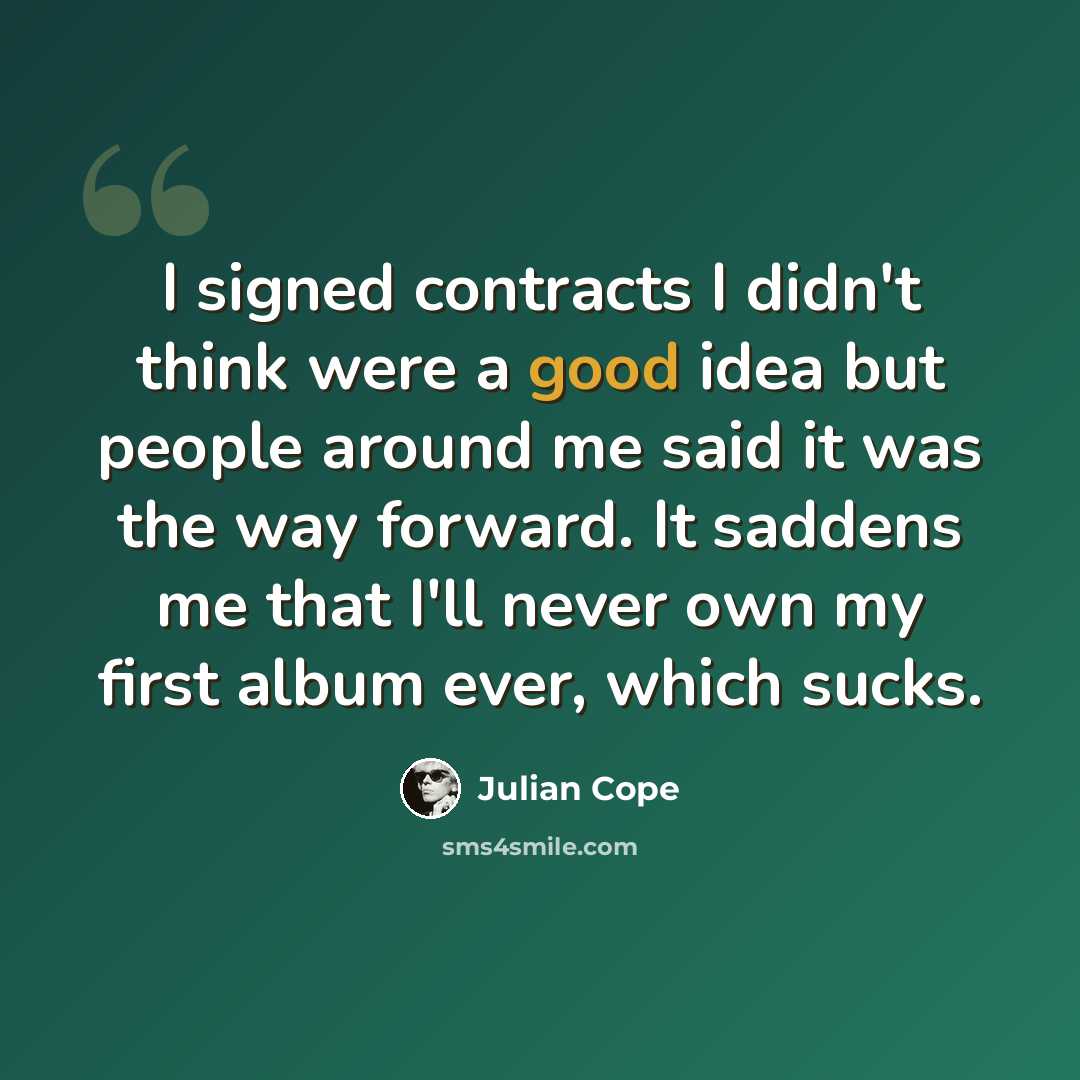 “I signed contracts I didn't think were a good idea but people around me said it was the way forward. It saddens me that I'll never own my first album ever, which sucks.” quote by Julian Cope