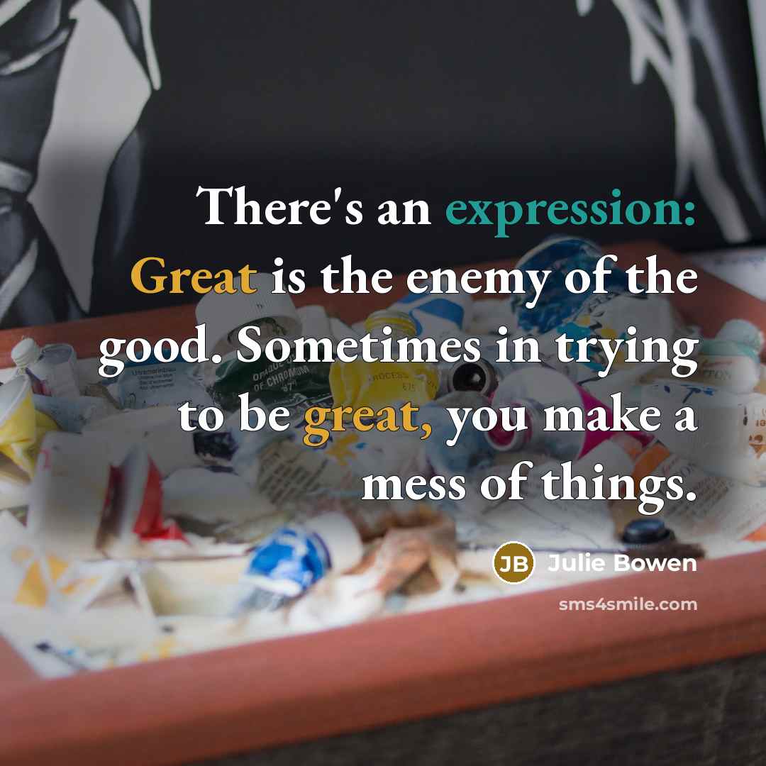 “There's an expression: Great is the enemy of the good. Sometimes in trying to be great, you make a mess of things.” quote by Julie Bowen