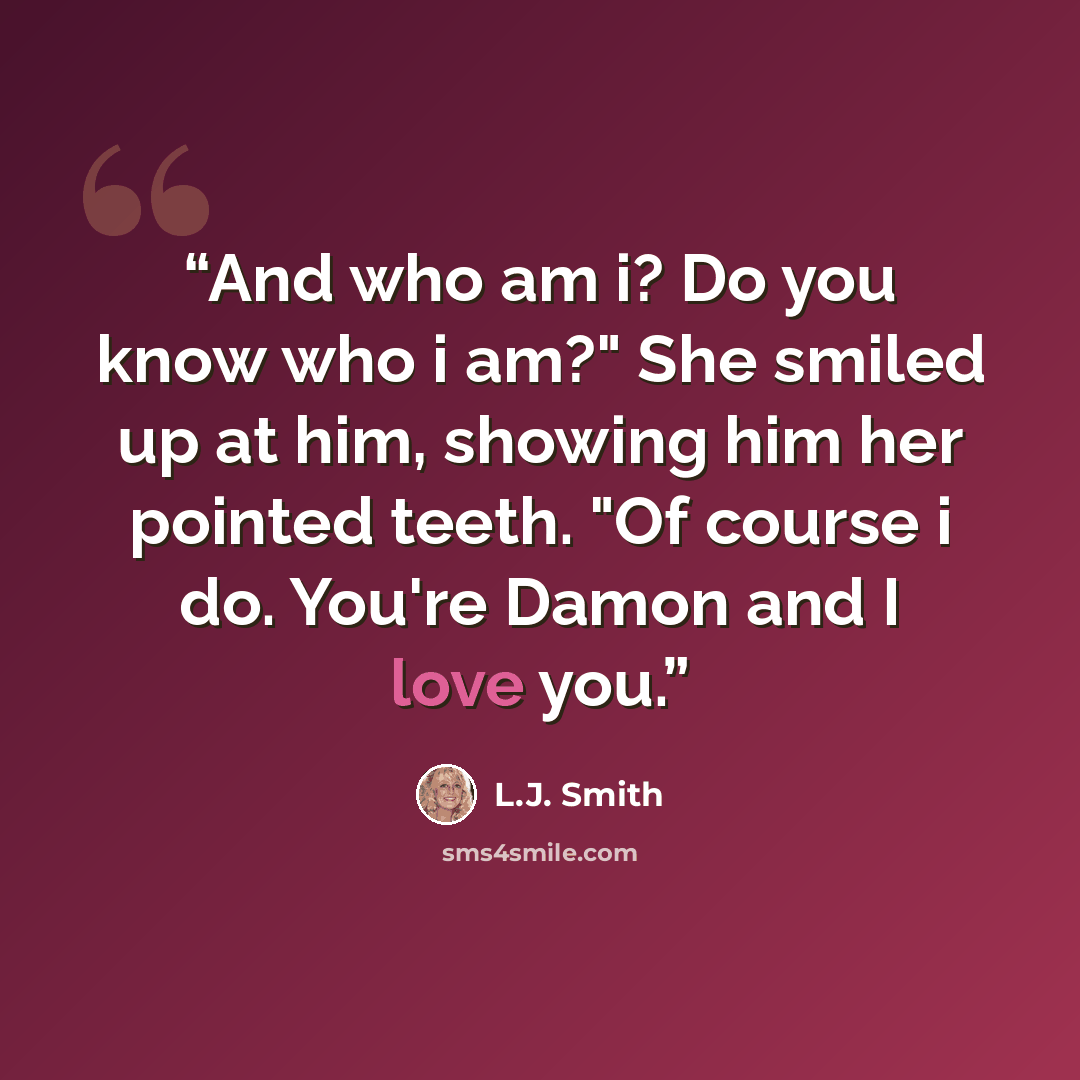 “And who am i? Do you know who i am?" She smiled up at him, showing him her pointed teeth. "Of course i do. You're Damon and I love you.” quote by L.J. Smith