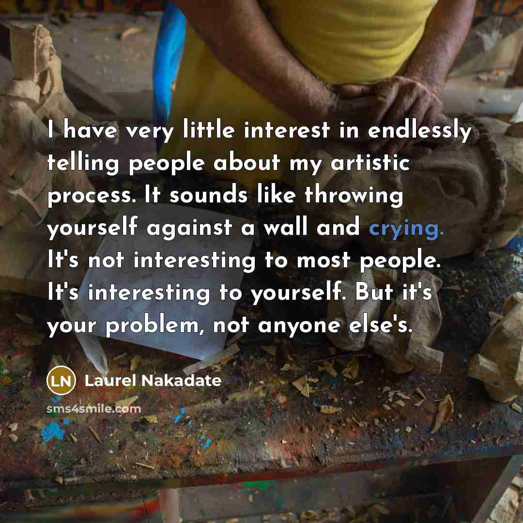 “I have very little interest in endlessly telling people about my artistic process. It sounds like throwing yourself against a wall and crying. It's not interesting to most people. It's interesting to yourself. But it's your problem, not anyone else's.” quote by Laurel Nakadate