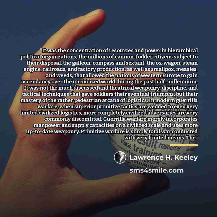 “It was the concentration of resources and power in hierarchical political organizations, the millions of cannon-fodder citizens subject to their disposal, the galleon, compass and sextant, the ox-wagon, steam engine, railroads, and factory production, as well as smallpox, measles, and weeds, that…” quote by Lawrence H. Keeley